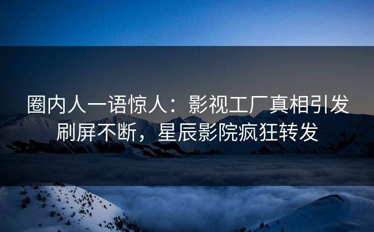 圈内人一语惊人：影视工厂真相引发刷屏不断，星辰影院疯狂转发