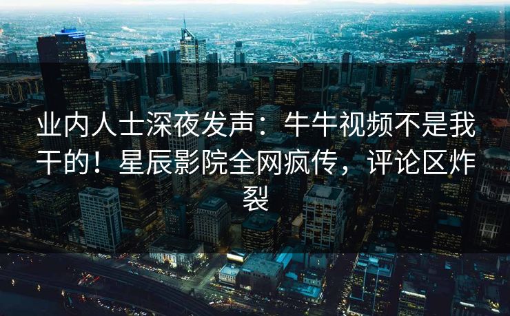 业内人士深夜发声：牛牛视频不是我干的！星辰影院全网疯传，评论区炸裂