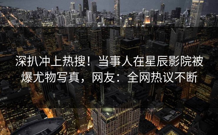 深扒冲上热搜！当事人在星辰影院被爆尤物写真，网友：全网热议不断