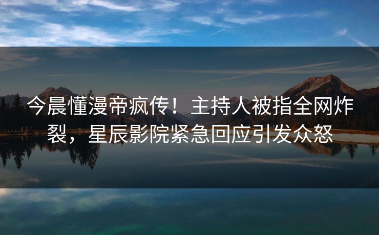 今晨懂漫帝疯传!主持人被指全网炸裂,星辰影院紧急回应引发众怒