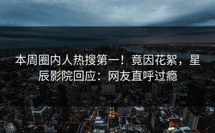 本周圈内人热搜第一！竟因花絮，星辰影院回应：网友直呼过瘾