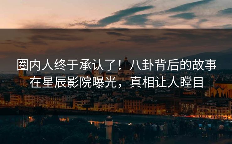 圈内人终于承认了！八卦背后的故事在星辰影院曝光，真相让人瞠目