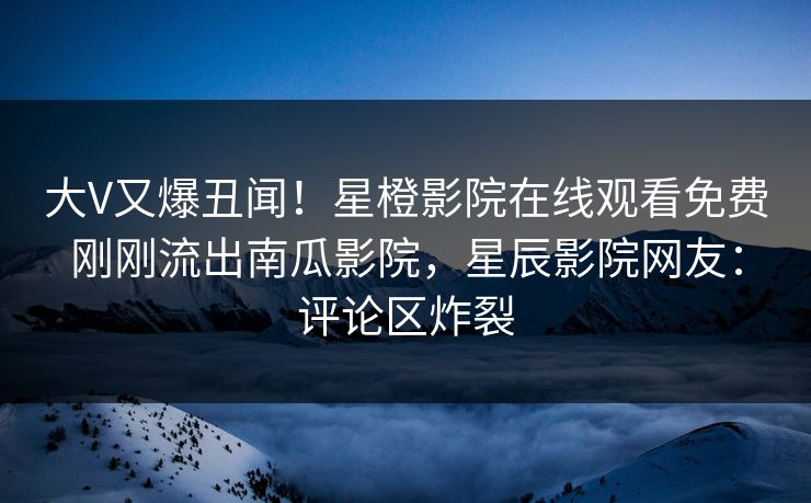 大V又爆丑闻！星橙影院在线观看免费刚刚流出南瓜影院，星辰影院网友：评论区炸裂