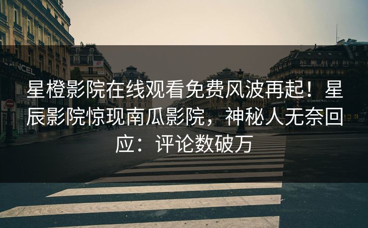 星橙影院在线观看免费风波再起！星辰影院惊现南瓜影院，神秘人无奈回应：评论数破万