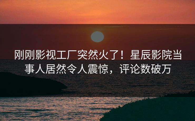刚刚影视工厂突然火了！星辰影院当事人居然令人震惊，评论数破万