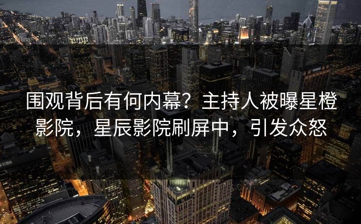 围观背后有何内幕？主持人被曝星橙影院，星辰影院刷屏中，引发众怒