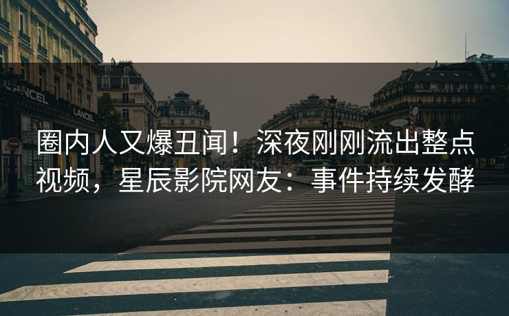 圈内人又爆丑闻！深夜刚刚流出整点视频，星辰影院网友：事件持续发酵