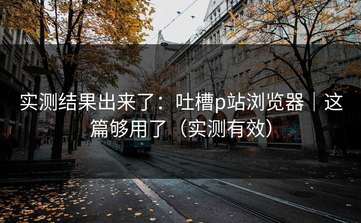 实测结果出来了：吐槽p站浏览器｜这篇够用了（实测有效）