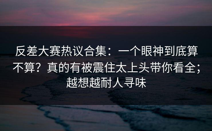 反差大赛热议合集：一个眼神到底算不算？真的有被震住太上头带你看全；越想越耐人寻味