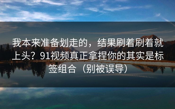 我本来准备划走的，结果刷着刷着就上头？91视频真正拿捏你的其实是标签组合（别被误导）