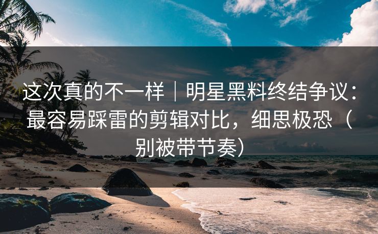 这次真的不一样｜明星黑料终结争议：最容易踩雷的剪辑对比，细思极恐（别被带节奏）