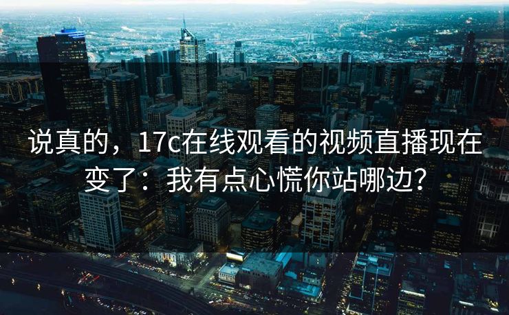 说真的，17c在线观看的视频直播现在变了：我有点心慌你站哪边？