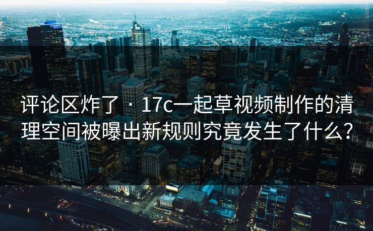 评论区炸了 · 17c一起草视频制作的清理空间被曝出新规则究竟发生了什么？
