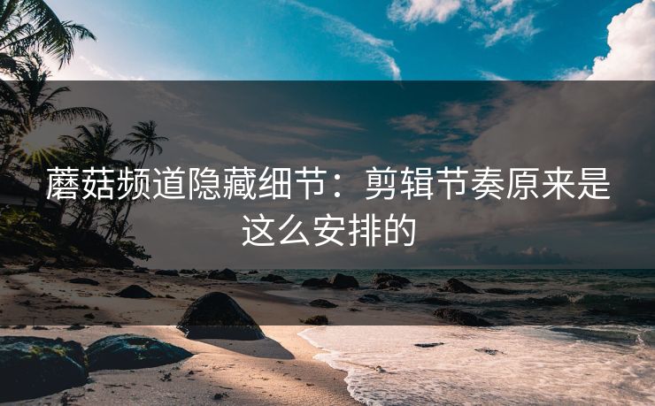 蘑菇频道隐藏细节：剪辑节奏原来是这么安排的