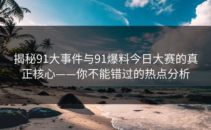 揭秘91大事件与91爆料今日大赛的真正核心——你不能错过的热点分析