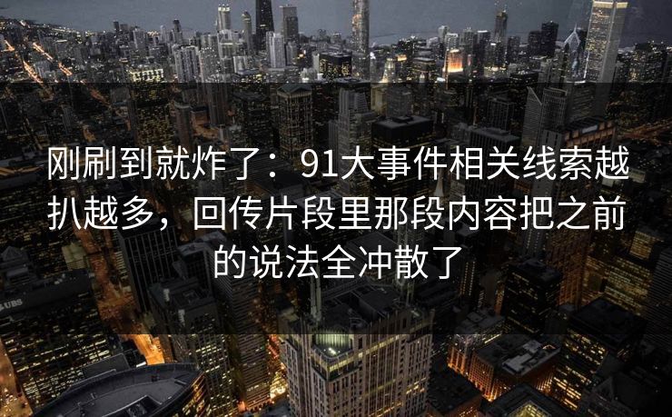 刚刷到就炸了：91大事件相关线索越扒越多，回传片段里那段内容把之前的说法全冲散了