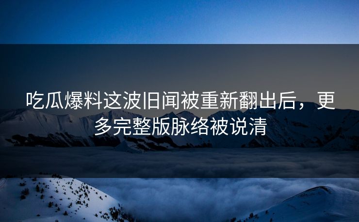 吃瓜爆料这波旧闻被重新翻出后，更多完整版脉络被说清