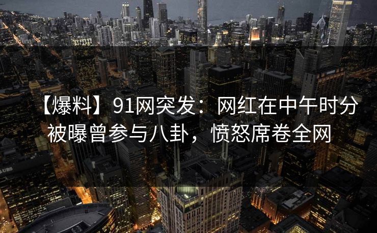【爆料】91网突发：网红在中午时分被曝曾参与八卦，愤怒席卷全网